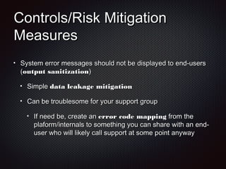 Controls/Risk MitigationControls/Risk Mitigation
MeasuresMeasures
System error messages should not be displayed to end-usersSystem error messages should not be displayed to end-users
((output sanitizationoutput sanitization))
SimpleSimple data leakage mitigationdata leakage mitigation
Can be troublesome for your support groupCan be troublesome for your support group
If need be, create anIf need be, create an error code mappingerror code mapping from thefrom the
plaform/internals to something you can share with an end-plaform/internals to something you can share with an end-
user who will likely call support at some point anywayuser who will likely call support at some point anyway
 