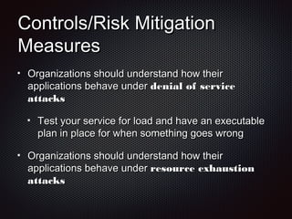 Controls/Risk MitigationControls/Risk Mitigation
MeasuresMeasures
Organizations should understand how theirOrganizations should understand how their
applications behave underapplications behave under denial of servicedenial of service
attacksattacks
Test your service for load and have an executableTest your service for load and have an executable
plan in place for when something goes wrongplan in place for when something goes wrong
Organizations should understand how theirOrganizations should understand how their
applications behave underapplications behave under resource exhaustionresource exhaustion
attacksattacks
 
