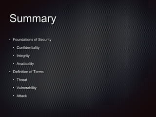 SummarySummary
Foundations of SecurityFoundations of Security
ConfidentialityConfidentiality
IntegrityIntegrity
AvailabilityAvailability
Definition of TermsDefinition of Terms
ThreatThreat
VulnerabilityVulnerability
AttackAttack
 