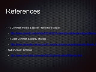 ReferencesReferences
10 Common Mobile Security Problems to Attack10 Common Mobile Security Problems to Attack
http://www.pcworld.com/article/2010278/10-common-mobile-security-problems-http://www.pcworld.com/article/2010278/10-common-mobile-security-problems-
11 Most Common Security Threats11 Most Common Security Threats
http://www.symantec-norton.com/11-most-common-computer-security-threats_khttp://www.symantec-norton.com/11-most-common-computer-security-threats_k
Cyber Attack TimelineCyber Attack Timeline
http://www.nato.int/docu/review/2013/Cyber/timeline/EN/index.htmhttp://www.nato.int/docu/review/2013/Cyber/timeline/EN/index.htm
 