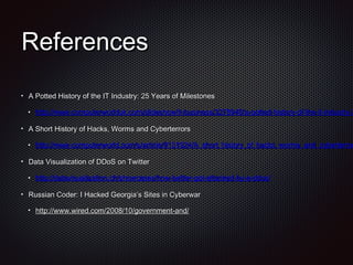 ReferencesReferences
A Potted History of the IT Industry: 25 Years of MilestonesA Potted History of the IT Industry: 25 Years of Milestones
http://www.computerworlduk.com/slideshow/it-business/3278948/a-potted-history-of-the-it-industry-2http://www.computerworlduk.com/slideshow/it-business/3278948/a-potted-history-of-the-it-industry-2
A Short History of Hacks, Worms and CyberterrorsA Short History of Hacks, Worms and Cyberterrors
http://www.computerworld.com/s/article/9131924/A_short_history_of_hacks_worms_and_cyberterrorhttp://www.computerworld.com/s/article/9131924/A_short_history_of_hacks_worms_and_cyberterror
Data Visualization of DDoS on TwitterData Visualization of DDoS on Twitter
http://datavisualization.ch/showcases/how-twitter-got-attacked-by-a-ddos/http://datavisualization.ch/showcases/how-twitter-got-attacked-by-a-ddos/
Russian Coder: I Hacked Georgia’s Sites in CyberwarRussian Coder: I Hacked Georgia’s Sites in Cyberwar
http://www.wired.com/2008/10/government-and/http://www.wired.com/2008/10/government-and/
 