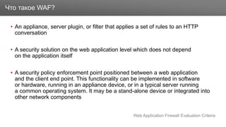 Заголовок
• An appliance, server plugin, or filter that applies a set of rules to an HTTP
conversation
• A security solution on the web application level which does not depend
on the application itself
• A security policy enforcement point positioned between a web application
and the client end point. This functionality can be implemented in software
or hardware, running in an appliance device, or in a typical server running
a common operating system. It may be a stand-alone device or integrated into
other network components
Что такое WAF?
Web Application Firewall Evaluation Criteria
 