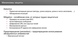 Заголовок
Detective
• Первичная валидация данных (методы, длина запроса, длина и число заголовков, …)
• Обнаружение инъекций
Mitigative – ослабление атак, от которых трудно защититься
• Проверка на соответствие RFC
• Аутентификация сообщений
• Шифрование URL или скрытых полей
• Маскирование данных
• Блокирование IP-адреса или завершение сессии
Предотвращение (prevention) – предотвращение использования
обнаруженных уязвимостей
• Виртуальный патчинг
Механизмы защиты
 