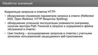 Заголовок
Корреляция запросов и ответов HTTP:
• обнаружение отражения параметров запроса в ответе (Reflected
XSS, Open Redirect, HTTP Response Splitting)
• обнаружение успешной эксплуатации уязвимости (например,
наличие вектора Path Traversal в запросе и содержимого файла
/etc/passwd в ответе)
• User tracking – ассоциирование запросов и ответов с учетными
записями пользователей защищаемого веб-приложения
Обработка транзакций
 