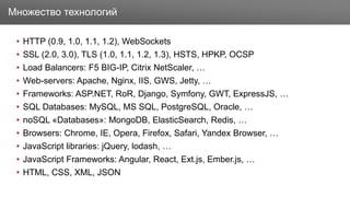 Заголовок
• HTTP (0.9, 1.0, 1.1, 1.2), WebSockets
• SSL (2.0, 3.0), TLS (1.0, 1.1, 1.2, 1.3), HSTS, HPKP, OCSP
• Load Balancers: F5 BIG-IP, Citrix NetScaler, …
• Web-servers: Apache, Nginx, IIS, GWS, Jetty, …
• Frameworks: ASP.NET, RoR, Django, Symfony, GWT, ExpressJS, …
• SQL Databases: MySQL, MS SQL, PostgreSQL, Oracle, …
• noSQL «Databases»: MongoDB, ElasticSearch, Redis, …
• Browsers: Chrome, IE, Opera, Firefox, Safari, Yandex Browser, …
• JavaScript libraries: jQuery, lodash, …
• JavaScript Frameworks: Angular, React, Ext.js, Ember.js, …
• HTML, CSS, XML, JSON
Множество технологий
 