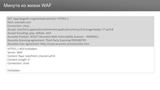 ЗаголовокМинута из жизни WAF
GET /app?pageId=<svg/onload=alert(1)> HTTP/1.1
Host: example.com
Connection: close
Accept: text/html,application/xhtml+xml,application/xml;q=0.9,image/webp,*/*;q=0.8
Accept-Encoding: gzip, deflate, sdch
Acunetix-Product: WVS/7 (Acunetix Web Vulnerability Scanner – NORMAL)
Acunetix-Scanning-agreement: Third Party Scanning PROHIBITED
Acunetix-User-agreement: http://www.acunetix.com/wvs/disc.htm
HTTP/1.1 403 Forbidden
Server: WAF
Content-Type: text/html; charset=utf-8
Content-Length: 9
Connection: close
Forbidden
 