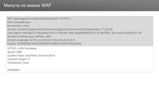 ЗаголовокМинута из жизни WAF
GET /app?pageId=<script>alert(1)</script> HTTP/1.1
Host: example.com
Connection: close
Accept: text/html,application/xhtml+xml,application/xml;q=0.9,image/webp,*/*;q=0.8
User-Agent: Mozilla/5.0 (Windows NT 6.3; Win64; x64) AppleWebKit/537.36 (KHTML, like Gecko) Safari/537.36
Accept-Encoding: gzip, deflate, sdch
Accept-Language: ru-RU,ru;q=0.8,en-US;q=0.6,en;q=0.4
Cookie: JSESSIONID=EAEC35B5E8741B4BA1524F25301A5E10
HTTP/1.1 403 Forbidden
Server: WAF
Content-Type: text/html; charset=utf-8
Content-Length: 9
Connection: close
Forbidden
 