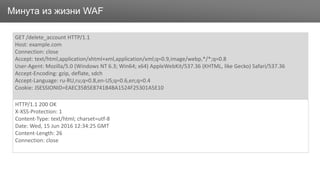 ЗаголовокМинута из жизни WAF
GET /delete_account HTTP/1.1
Host: example.com
Connection: close
Accept: text/html,application/xhtml+xml,application/xml;q=0.9,image/webp,*/*;q=0.8
User-Agent: Mozilla/5.0 (Windows NT 6.3; Win64; x64) AppleWebKit/537.36 (KHTML, like Gecko) Safari/537.36
Accept-Encoding: gzip, deflate, sdch
Accept-Language: ru-RU,ru;q=0.8,en-US;q=0.6,en;q=0.4
Cookie: JSESSIONID=EAEC35B5E8741B4BA1524F25301A5E10
HTTP/1.1 200 OK
X-XSS-Protection: 1
Content-Type: text/html; charset=utf-8
Date: Wed, 15 Jun 2016 12:34:25 GMT
Content-Length: 26
Connection: close
 