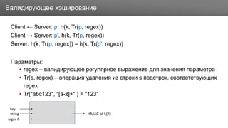 Заголовок
Client ← Server: p, h(k, Tr(p, regex))
Client → Server: p', h(k, Tr(p, regex))
Server: h(k, Tr(p, regex)) = h(k, Tr(p', regex))
Параметры:
• regex – валидирующее регулярное выражение для значения параметра
• Tr(s, regex) – операция удаления из строки s подстрок, соответствующих
regex
• Tr("abc123", "[a-z]+" ) = "123"
Валидирующее хэширование
key
string
regex R
HMAC of L(R)
 