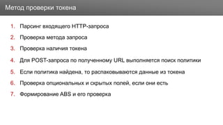Заголовок
1. Парсинг входящего HTTP-запроса
2. Проверка метода запроса
3. Проверка наличия токена
4. Для POST-запроса по полученному URL выполняется поиск политики
5. Если политика найдена, то распаковываются данные из токена
6. Проверка опциональных и скрытых полей, если они есть
7. Формирование ABS и его проверка
Метод проверки токена
 