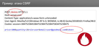 ЗаголовокПример: атака CSRF
POST /delete HTTP/1.1
Host: server.com
Content-Type: application/x-www-form-urlencoded
User-Agent: Mozilla/5.0 (Windows NT 6.3; WOW64; rv:48.0) Gecko/20100101 Firefox/48.0
Cookie: session=38475238453847523847523847583475238475
price=100&quantity=2&role=user&email=user@goodmail.com&token=
 