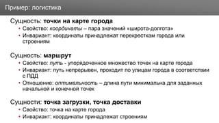 Заголовок
Сущность: точки на карте города
• Свойство: координаты – пара значений «широта-долгота»
• Инвариант: координаты принадлежат перекресткам города или
строениям
Сущность: маршрут
• Свойство: путь - упорядоченное множество точек на карте города
• Инвариант: путь непрерывен, проходит по улицам города в соответствии
с ПДД
• Отношение: оптимальность – длина пути минимальна для заданных
начальной и конечной точек
Сущности: точка загрузки, точка доставки
• Свойство: точка на карте города
• Инвариант: координаты принадлежат строениям
Пример: логистика
 