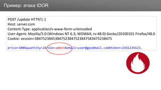 ЗаголовокПример: атака IDOR
POST /update HTTP/1.1
Host: server.com
Content-Type: application/x-www-form-urlencoded
User-Agent: Mozilla/5.0 (Windows NT 6.3; WOW64; rv:48.0) Gecko/20100101 Firefox/48.0
Cookie: session=38475238453847523847523847583475238475
price=100&quantity=2&role=admin&email=user@goodmail.com&token=2341234123…
 