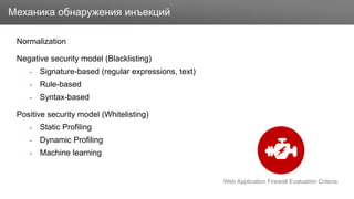 Заголовок
Normalization
Negative security model (Blacklisting)
• Signature-based (regular expressions, text)
• Rule-based
• Syntax-based
Positive security model (Whitelisting)
• Static Profiling
• Dynamic Profiling
• Machine learning
Механика обнаружения инъекций
Web Application Firewall Evaluation Criteria
 