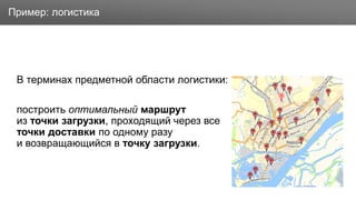 Заголовок
В терминах предметной области логистики:
построить оптимальный маршрут
из точки загрузки, проходящий через все
точки доставки по одному разу
и возвращающийся в точку загрузки.
Пример: логистика
 
