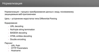 Заголовок
Нормализация – процесс преобразования данных к виду, понимаемому
защищаемым веб-приложением
Цель – устранение недостатка типа Differential Parsing
Кодирование
• URL decoding
• Null-byte string termination
• BASE64 decoding
• HTML entities decoding
• Double encoding
Парсинг
• URL Path
• HTTP Parameters
• Hostname
Нормализация
 