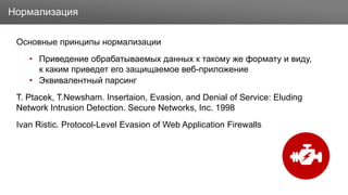 Заголовок
Основные принципы нормализации
• Приведение обрабатываемых данных к такому же формату и виду,
к каким приведет его защищаемое веб-приложение
• Эквивалентный парсинг
T. Ptacek, T.Newsham. Insertaion, Evasion, and Denial of Service: Eluding
Network Intrusion Detection. Secure Networks, Inc. 1998
Ivan Ristic. Protocol-Level Evasion of Web Application Firewalls
Нормализация
 