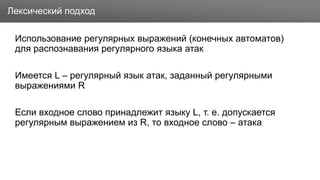 Заголовок
Использование регулярных выражений (конечных автоматов)
для распознавания регулярного языка атак
Имеется L – регулярный язык атак, заданный регулярными
выражениями R
Если входное слово принадлежит языку L, т. е. допускается
регулярным выражением из R, то входное слово – атака
Лексический подход
 