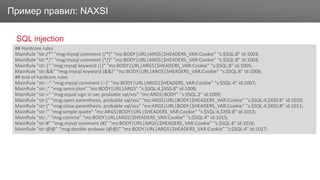 ЗаголовокПример правил: NAXSI
SQL injection
## Hardcore rules
MainRule "str:/*" "msg:mysql comment (/*)" "mz:BODY|URL|ARGS|$HEADERS_VAR:Cookie" "s:$SQL:8" id:1003;
MainRule "str:*/" "msg:mysql comment (*/)" "mz:BODY|URL|ARGS|$HEADERS_VAR:Cookie" "s:$SQL:8" id:1004;
MainRule "str:|" "msg:mysql keyword (|)" "mz:BODY|URL|ARGS|$HEADERS_VAR:Cookie" "s:$SQL:8" id:1005;
MainRule "str:&&" "msg:mysql keyword (&&)" "mz:BODY|URL|ARGS|$HEADERS_VAR:Cookie" "s:$SQL:8" id:1006;
## end of hardcore rules
MainRule "str:--" "msg:mysql comment (--)" "mz:BODY|URL|ARGS|$HEADERS_VAR:Cookie" "s:$SQL:4" id:1007;
MainRule "str:;" "msg:semicolon" "mz:BODY|URL|ARGS" "s:$SQL:4,$XSS:8" id:1008;
MainRule "str:=" "msg:equal sign in var, probable sql/xss" "mz:ARGS|BODY" "s:$SQL:2" id:1009;
MainRule "str:(" "msg:open parenthesis, probable sql/xss" "mz:ARGS|URL|BODY|$HEADERS_VAR:Cookie" "s:$SQL:4,$XSS:8" id:1010;
MainRule "str:)" "msg:close parenthesis, probable sql/xss" "mz:ARGS|URL|BODY|$HEADERS_VAR:Cookie" "s:$SQL:4,$XSS:8" id:1011;
MainRule "str:'" "msg:simple quote" "mz:ARGS|BODY|URL|$HEADERS_VAR:Cookie" "s:$SQL:4,$XSS:8" id:1013;
MainRule "str:," "msg:comma" "mz:BODY|URL|ARGS|$HEADERS_VAR:Cookie" "s:$SQL:4" id:1015;
MainRule "str:#" "msg:mysql comment (#)" "mz:BODY|URL|ARGS|$HEADERS_VAR:Cookie" "s:$SQL:4" id:1016;
MainRule "str:@@" "msg:double arobase (@@)" "mz:BODY|URL|ARGS|$HEADERS_VAR:Cookie" "s:$SQL:4" id:1017;
 