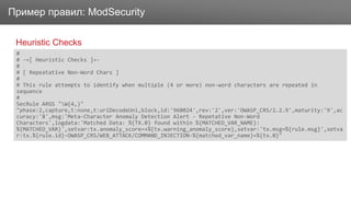 ЗаголовокПример правил: ModSecurity
Heuristic Checks
#
# -=[ Heuristic Checks ]=-
#
# [ Repeatative Non-Word Chars ]
#
# This rule attempts to identify when multiple (4 or more) non-word characters are repeated in
sequence
#
SecRule ARGS "W{4,}"
"phase:2,capture,t:none,t:urlDecodeUni,block,id:'960024',rev:'2',ver:'OWASP_CRS/2.2.9',maturity:'9',ac
curacy:'8',msg:'Meta-Character Anomaly Detection Alert - Repetative Non-Word
Characters',logdata:'Matched Data: %{TX.0} found within %{MATCHED_VAR_NAME}:
%{MATCHED_VAR}',setvar:tx.anomaly_score=+%{tx.warning_anomaly_score},setvar:'tx.msg=%{rule.msg}',setva
r:tx.%{rule.id}-OWASP_CRS/WEB_ATTACK/COMMAND_INJECTION-%{matched_var_name}=%{tx.0}"
 