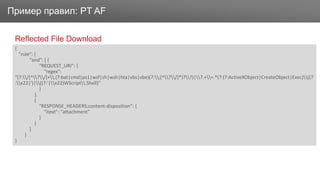 ЗаголовокПример правил: PT AF
Reflected File Download
{
"rule": {
"and": [ {
"REQUEST_URI": {
"regex":
"(?:/[^?/]+.(?:bat|cmd|ps1|wsf|sh|wsh|hta|vbs|vbe)(?:;[^?/]*)??)|?.+=.*(?:(?:ActiveXObject|CreateObject|Exec)((?
:x22|')|((?:'|x22)WScript.Shell)"
}
},
{
"RESPONSE_HEADERS;content-disposition": {
"itext": "attachment"
}
}
]
}
}
 