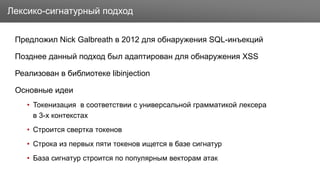 Заголовок
Предложил Nick Galbreath в 2012 для обнаружения SQL-инъекций
Позднее данный подход был адаптирован для обнаружения XSS
Реализован в библиотеке libinjection
Основные идеи
• Токенизация в соответствии с универсальной грамматикой лексера
в 3-х контекстах
• Строится свертка токенов
• Строка из первых пяти токенов ищется в базе сигнатур
• База сигнатур строится по популярным векторам атак
Лексико-сигнатурный подход
 