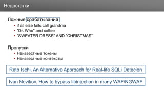 Заголовок
Ложные срабатывания
• if all else fails call grandma
• "Dr. Who" and coffee
• "SWEATER DRESS" AND "CHRISTMAS”
Пропуски
• Неизвестные токены
• Неизвестные контексты
Недостатки
Ivan Novikov. How to bypass libinjection in many WAF/NGWAF
Reto Ischi. An Alternative Approach for Real-life SQLi Detecion
 