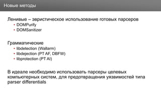 Заголовок
Ленивые – эвристическое использование готовых парсеров
• DOMPurify
• DOMSanitizer
Грамматические
• libdetection (Wallarm)
• libdejection (PT AF, DBFW)
• libprotection (PT AI)
В идеале необходимо использовать парсеры целевых
компьютерных систем, для предотвращения уязвимостей типа
parser differentials
Новые методы
 