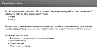 Заголовок
Строка s – инъекция для языка L(G), если в построенном дереве разбора s по грамматике G
содержится хотя бы одна опасная инструкция
• 11111
• alert(1)
Базовая идея – с использованием готового парсера построить дерево разбора; если дерево
разбора содержит запрещенные узлы-нетерминалы, то исходная строка является инъекцией
Характеристики подхода
• Возможность использования готовых парсеров
• Универсальность
• Эвристичность
• Различимость парсеров
Ленивый метод
 