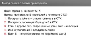 Заголовок
Вход: строка S, контекст CTX
Выход: является ли S инъекцией в контексте CTX?
1. Построить tokens – список токенов s в CTX
2. Построить дерево разбора для S в CTX
3. Если в дереве есть запрещенные узлы, то S – инъекция
4. Иначе удалить из S следующий токен
5. Если S – непустая строка, то перейти на шаг 2
Метод поиска с левым приведением
 