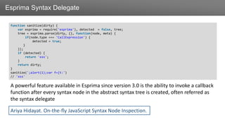 ЗаголовокEsprima Syntax Delegate
function sanitize(dirty) {
var esprima = require('esprima'), detected = false, tree;
tree = esprima.parse(dirty, {}, function(node, meta) {
if(node.type === 'CallExpression') {
detected = true;
}
});
if (detected) {
return 'xss';
}
return dirty;
}
sanitize(';alert(1);var f={t:')
// 'xss'
A powerful feature available in Esprima since version 3.0 is the ability to invoke a callback
function after every syntax node in the abstract syntax tree is created, often referred as
the syntax delegate
Ariya Hidayat. On-the-fly JavaScript Syntax Node Inspection.
 