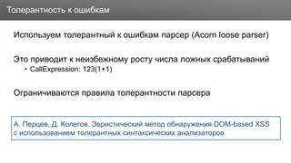Заголовок
Используем толерантный к ошибкам парсер (Acorn loose parser)
Это приводит к неизбежному росту числа ложных срабатываний
• CallExpression: 123(1+1)
Ограничиваются правила толерантности парсера
Толерантность к ошибкам
А. Перцев, Д. Колегов. Эвристический метод обнаружения DOM-based XSS
с использованием толерантных синтаксических анализаторов
 
