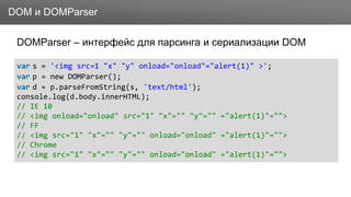 ЗаголовокDOM и DOMParser
DOMParser – интерфейс для парсинга и сериализации DOM
var s = '<img src=1 "x" "y" onload="onload"="alert(1)" >';
var p = new DOMParser();
var d = p.parseFromString(s, 'text/html');
console.log(d.body.innerHTML);
// IE 10
// <img onload="onload" src="1" "x"="" "y"="" ="alert(1)"="">
// FF
// <img src="1" "x"="" "y"="" onload="onload" ="alert(1)"="">
// Chrome
// <img src="1" "x"="" "y"="" onload="onload" ="alert(1)"="">
 