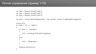 ЗаголовокПотоки управления (пример 1/15)
var name = Request.Params["name"];
var key1 = Request.Params["key1"];
var parm = Request.Params["parm"];
var data = string.IsNullOrEmpty(parm) ? new char[0]: Convert.FromBase64String(parm);
string str1;
if (name + "in" == "admin")
{
if (key1 == "validkey")
{
str1 = Encoding.UTF8.GetString(data);
}
else
{
str1 = "Wrong key!";
}
Response.Write(str1);
}
 