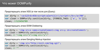 ЗаголовокЧто может DOMPurify
Предотвращать атаки XSS (в том числе для jQuery)
var dirty = '<a>123<b>456<script>alert(1)</script></b></a>789';
var clean = DOMPurify.sanitize(dirty, {FORBID_TAGS: ['a', 'b']});
clean; //123456789
var dirty = '<img src=x name=createElement><img src=y id=createElement>';
var clean = DOMPurify.sanitize(dirty);
clean; // "<img src="x"><img src="y">"
var dirty = '<img src="http://evil.com/log.cgi?';
var clean = DOMPurify.sanitize(dirty);
clean; // ""
Предотвращать атаки DOM Clobbering
Предотвращать атаки Dangling Markup Injection
 