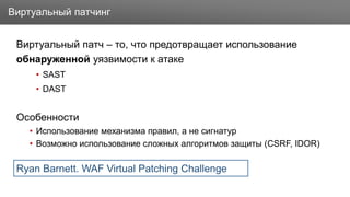 Заголовок
Виртуальный патч – то, что предотвращает использование
обнаруженной уязвимости к атаке
• SAST
• DAST
Особенности
• Использование механизма правил, а не сигнатур
• Возможно использование сложных алгоритмов защиты (CSRF, IDOR)
Виртуальный патчинг
Ryan Barnett. WAF Virtual Patching Challenge
 