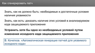Заголовок
Знать, как не должно быть: необходимые и достаточные условия
наличия уязвимости
Знать, как есть: доказать наличие этих условий в анализируемом
коде защищаемого приложения
Устранить хотя бы одно из необходимых условий путем
изменения исходного кода защищаемого приложения
Как сгенерировать патч
В. Кочетков. «Автоматическая генерация патчей для уязвимого
исходного кода»
 