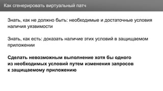 Заголовок
Знать, как не должно быть: необходимые и достаточные условия
наличия уязвимости
Знать, как есть: доказать наличие этих условий в защищаемом
приложении
Сделать невозможным выполнение хотя бы одного
из необходимых условий путем изменения запросов
к защищаемому приложению
Как сгенерировать виртуальный патч
 