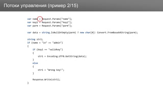 ЗаголовокПотоки управления (пример 2/15)
var name = Request.Params["name"];
var key1 = Request.Params["key1"];
var parm = Request.Params["parm"];
var data = string.IsNullOrEmpty(parm) ? new char[0]: Convert.FromBase64String(parm);
string str1;
if (name + "in" == "admin")
{
if (key1 == "validkey")
{
str1 = Encoding.UTF8.GetString(data);
}
else
{
str1 = "Wrong key!";
}
Response.Write(str1);
}
 