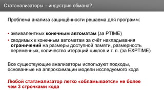 Заголовок
Проблема анализа защищённости решаема для программ:
• эквивалентных конечным автоматам (за PTIME)
• сводимых к конечным автоматам за счёт накладывания
ограничений на размеры доступной памяти, размерность
переменных, количество итераций циклов и т. п. (за EXPTIME)
Все существующие анализаторы используют подходы,
основанные на аппроксимации модели исследуемого кода
Любой статанализатор легко «обламывается» не более
чем 3 строчками кода
Статанализаторы – индустрия обмана?
 