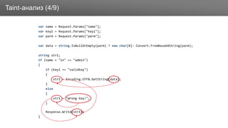 ЗаголовокTaint-анализ (4/9)
var name = Request.Params["name"];
var key1 = Request.Params["key1"];
var parm = Request.Params["parm"];
var data = string.IsNullOrEmpty(parm) ? new char[0]: Convert.FromBase64String(parm);
string str1;
if (name + "in" == "admin")
{
if (key1 == "validkey")
{
str1 = Encoding.UTF8.GetString(data);
}
else
{
str1 = "Wrong key!";
}
Response.Write(str1);
}
 