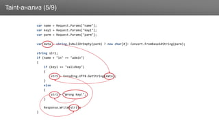 ЗаголовокTaint-анализ (5/9)
var name = Request.Params["name"];
var key1 = Request.Params["key1"];
var parm = Request.Params["parm"];
var data = string.IsNullOrEmpty(parm) ? new char[0]: Convert.FromBase64String(parm);
string str1;
if (name + "in" == "admin")
{
if (key1 == "validkey")
{
str1 = Encoding.UTF8.GetString(data);
}
else
{
str1 = "Wrong key!";
}
Response.Write(str1);
}
 