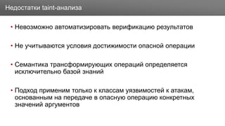 Заголовок
• Невозможно автоматизировать верификацию результатов
• Не учитываются условия достижимости опасной операции
• Семантика трансформирующих операций определяется
исключительно базой знаний
• Подход применим только к классам уязвимостей к атакам,
основанным на передаче в опасную операцию конкретных
значений аргументов
Недостатки taint-анализа
 