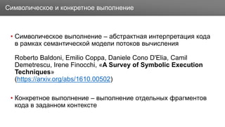 Заголовок
• Символическое выполнение – абстрактная интерпретация кода
в рамках семантической модели потоков вычисления
Roberto Baldoni, Emilio Coppa, Daniele Cono D'Elia, Camil
Demetrescu, Irene Finocchi, «A Survey of Symbolic Execution
Techniques»
(https://arxiv.org/abs/1610.00502)
• Конкретное выполнение – выполнение отдельных фрагментов
кода в заданном контексте
Символическое и конкретное выполнение
 