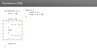 Заголовок
int main(int z) {
int a = 10;
if (z > 5)
{
a = z - 5;
}
else
{
a = z + 5;
}
return a;
}
Контексты (3/8)
true ⇒ {
true ⇒ z,
true ⇒ a = 10
}
 