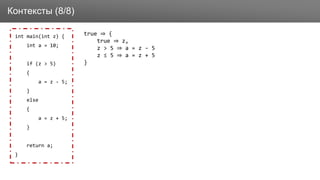 Заголовок
int main(int z) {
int a = 10;
if (z > 5)
{
a = z - 5;
}
else
{
a = z + 5;
}
return a;
}
Контексты (8/8)
true ⇒ {
true ⇒ z,
z > 5 ⇒ a = z - 5
z ≤ 5 ⇒ a = z + 5
}
 