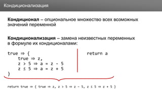Заголовок
Кондиционал – опциональное множество всех возможных
значений переменной
Кондиционализация – замена неизвестных переменных
в формуле их кондиционалами:
true ⇒ { return a
true ⇒ z,
z > 5 ⇒ a = z - 5
z ≤ 5 ⇒ a = z + 5
}
return true ⇒ { true ⇒ z, z > 5 ⇒ z – 5, z ≤ 5 ⇒ z + 5 }
Кондиционализация
 