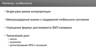 Заголовок
• Single-pass режим интерпретации
• Межпроцедурный анализ с поддержкой глобального состояния
• Упрощение формул достижимости SMT-солвером
• Технический долг:
• циклы
• указатели
• детектирование NPD и инъекций
Mantaray: особенности
 