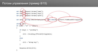 ЗаголовокПотоки управления (пример 8/15)
var name = Request.Params["name"];
var key1 = Request.Params["key1"];
var parm = Request.Params["parm"];
var data = string.IsNullOrEmpty(parm) ? new char[0]: Convert.FromBase64String(parm);
string str1;
if (name + "in" == "admin")
{
if (key1 == "validkey")
{
str1 = Encoding.UTF8.GetString(data);
}
else
{
str1 = "Wrong key!";
}
Response.Write(str1);
}
 